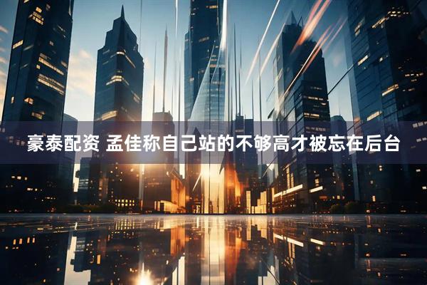 豪泰配资 孟佳称自己站的不够高才被忘在后台