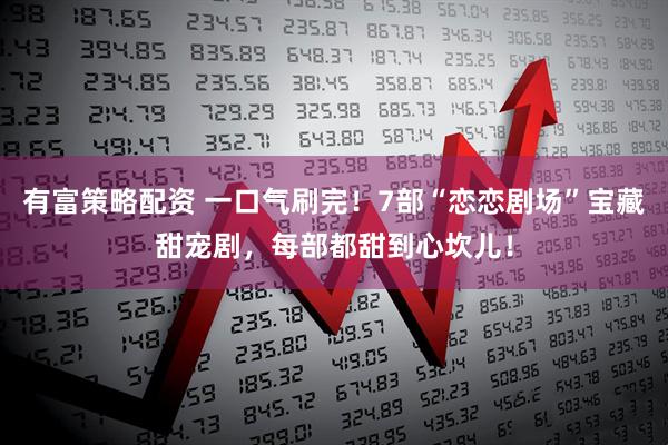 有富策略配资 一口气刷完！7部“恋恋剧场”宝藏甜宠剧，每部都甜到心坎儿！