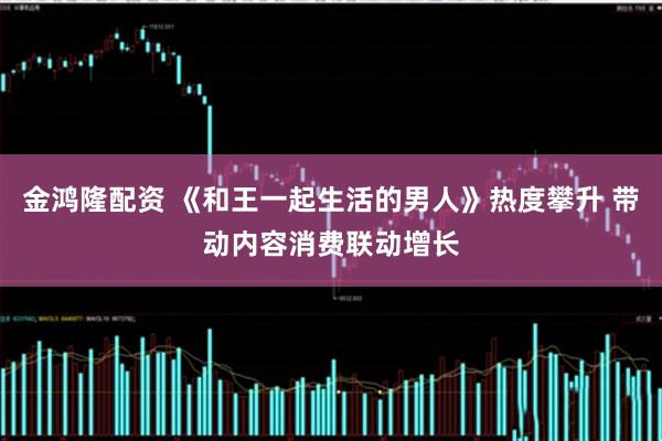 金鸿隆配资 《和王一起生活的男人》热度攀升 带动内容消费联动增长